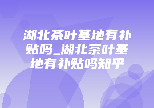 湖北茶叶基地有补贴吗_湖北茶叶基地有补贴吗知乎