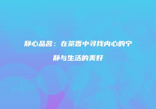 静心品茗：在茶香中寻找内心的宁静与生活的美好