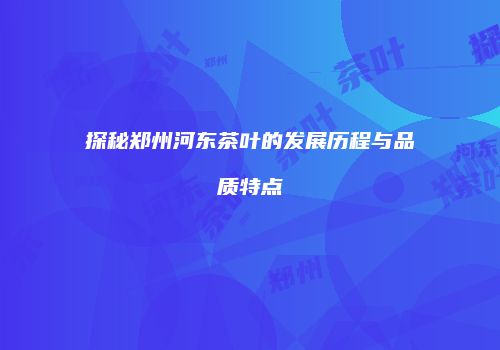 探秘郑州河东茶叶的发展历程与品质特点