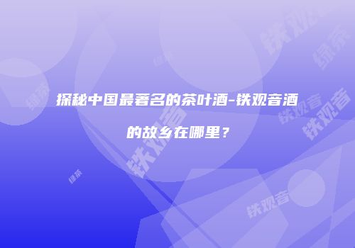 探秘中国最著名的茶叶酒-铁观音酒的故乡在哪里？