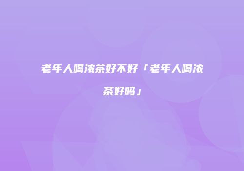 老年人喝浓茶好不好「老年人喝浓茶好吗」