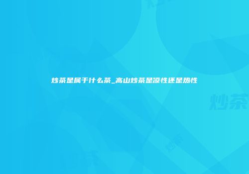 炒茶是属于什么茶_高山炒茶是凉性还是热性
