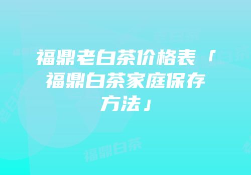 福鼎老白茶价格表「福鼎白茶家庭保存方法」