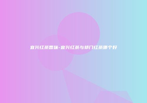 宜兴红茶香味-宜兴红茶与祁门红茶哪个好