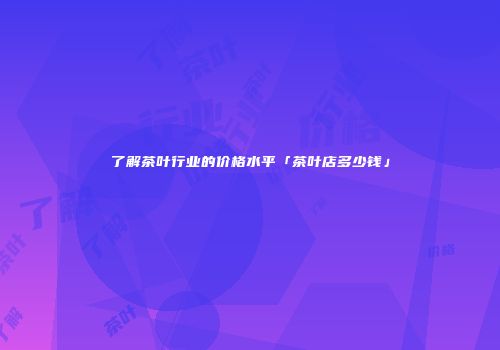 了解茶叶行业的价格水平「茶叶店多少钱」
