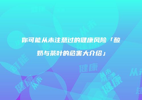 你可能从未注意过的健康风险「酸奶与茶叶的危害大介绍」