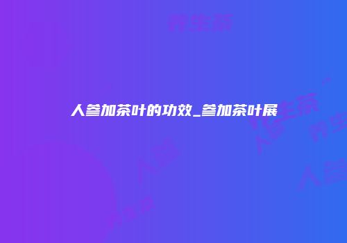 人参加茶叶的功效_参加茶叶展