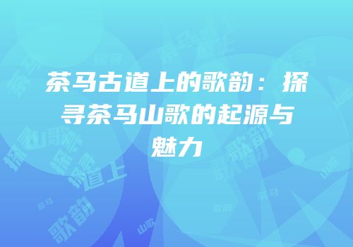 茶马古道上的歌韵：探寻茶马山歌的起源与魅力