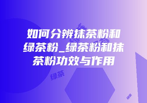如何分辨抹茶粉和绿茶粉_绿茶粉和抹茶粉功效与作用