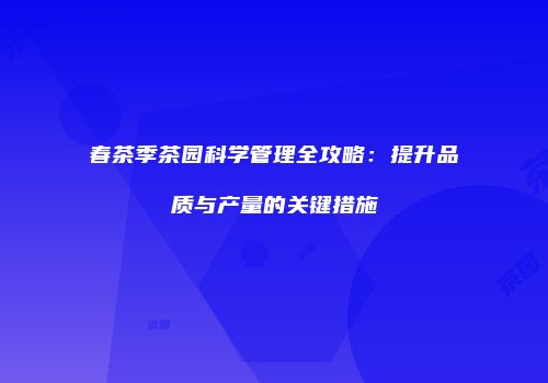 春茶季茶园科学管理全攻略：提升品质与产量的关键措施