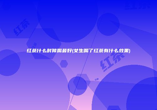 红茶什么时候喝最好(女生喝了红茶有什么效果)