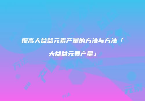提高大益益元素产量的方法与方法「大益益元素产量」