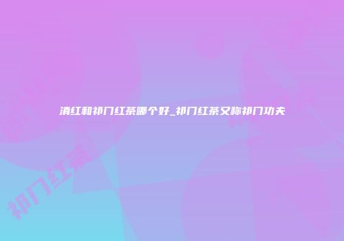 滇红和祁门红茶哪个好_祁门红茶又称祁门功夫