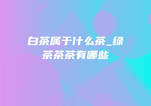 白茶属于什么茶_绿茶茶茶有哪些