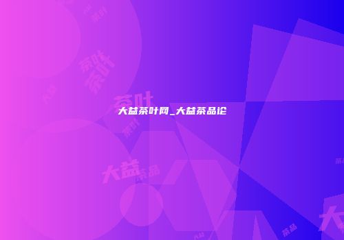 大益茶叶网_大益茶品论