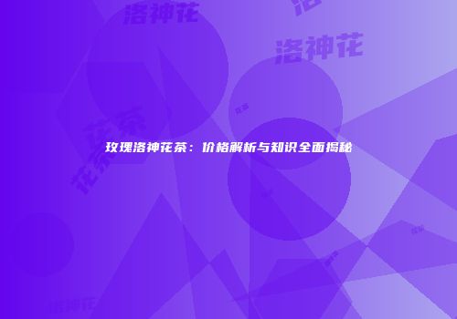 玫瑰洛神花茶：价格解析与知识全面揭秘