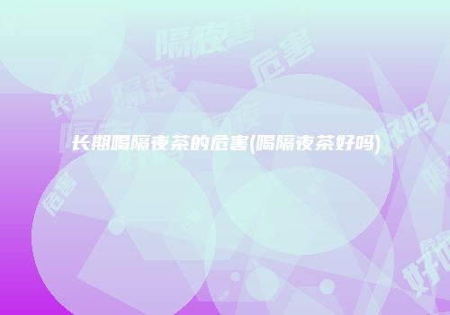 长期喝隔夜茶的危害(喝隔夜茶好吗)