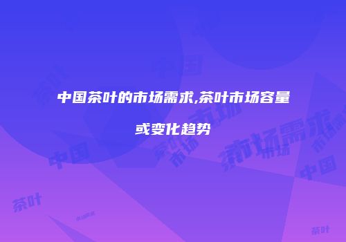 中国茶叶的市场需求,茶叶市场容量或变化趋势