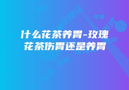 什么花茶养胃-玫瑰花茶伤胃还是养胃
