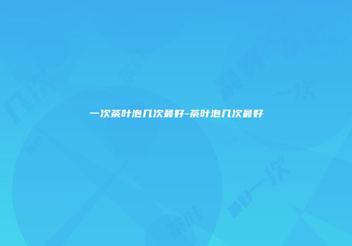 一次茶叶泡几次最好-茶叶泡几次最好