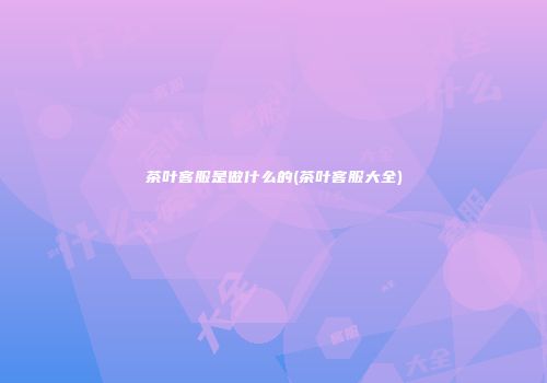茶叶客服是做什么的(茶叶客服大全)