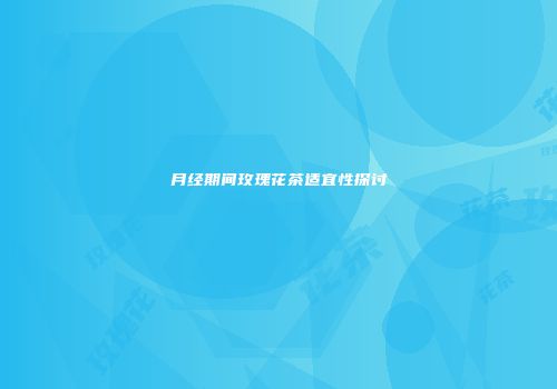 月经期间玫瑰花茶适宜性探讨