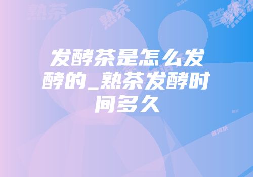 发酵茶是怎么发酵的_熟茶发酵时间多久