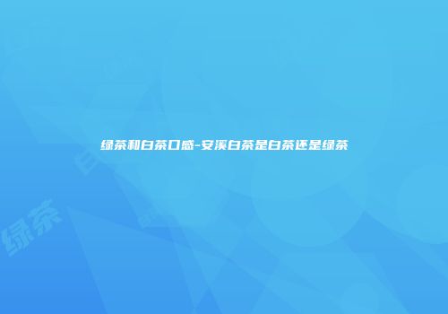 绿茶和白茶口感-安溪白茶是白茶还是绿茶