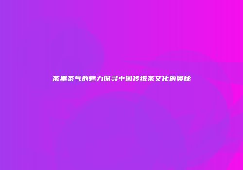 茶里茶气的魅力探寻中国传统茶文化的奥秘