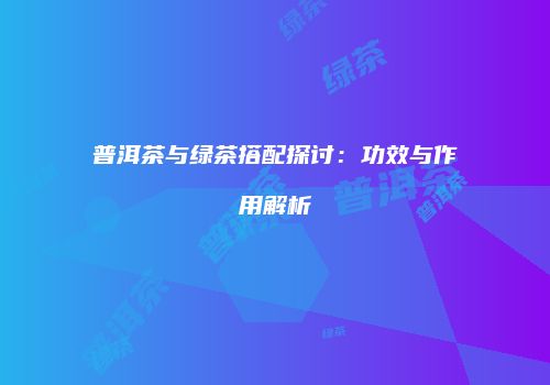 普洱茶与绿茶搭配探讨：功效与作用解析