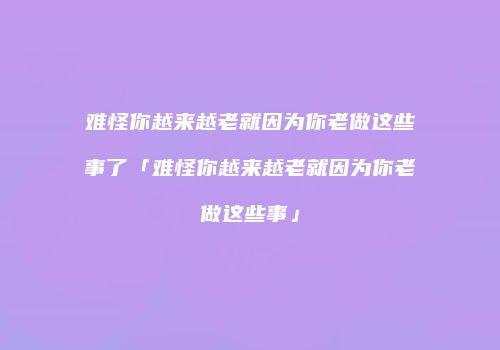 难怪你越来越老就因为你老做这些事了「难怪你越来越老就因为你老做这些事」