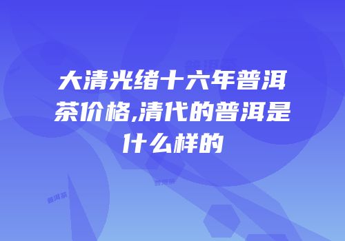 大清光绪十六年普洱茶价格,清代的普洱是什么样的