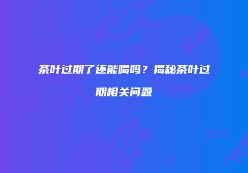 茶叶过期了还能喝吗？揭秘茶叶过期相关问题