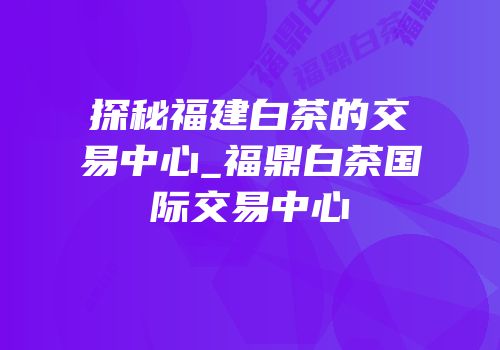 探秘福建白茶的交易中心_福鼎白茶国际交易中心