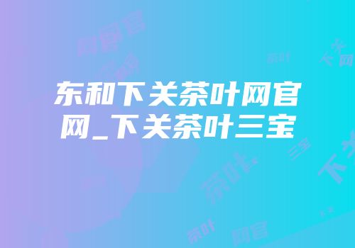 东和下关茶叶网官网_下关茶叶三宝