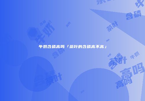 牛奶含磷高吗「茶叶的含磷高不高」