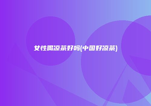 女性喝凉茶好吗(中国好凉茶)