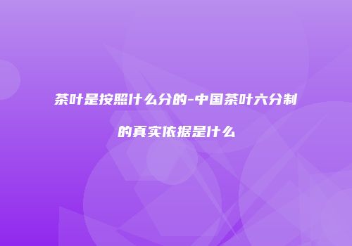 茶叶是按照什么分的-中国茶叶六分制的真实依据是什么