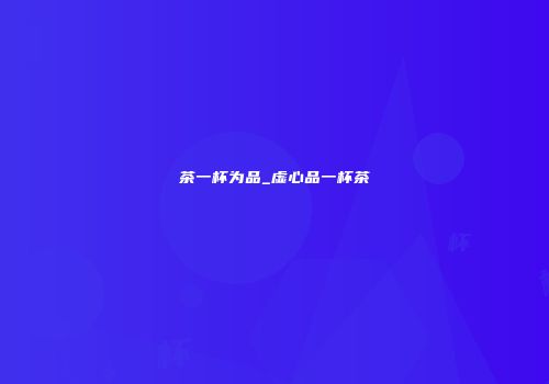 茶一杯为品_虚心品一杯茶