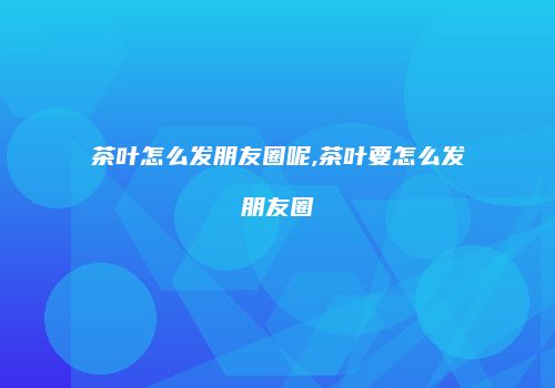茶叶怎么发朋友圈呢,茶叶要怎么发朋友圈