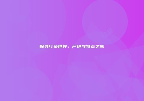 探寻红茶世界：产地与特点之旅