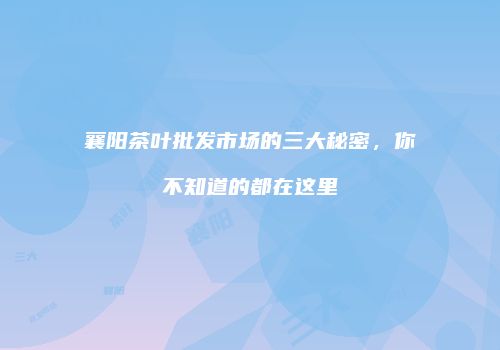 襄阳茶叶批发市场的三大秘密，你不知道的都在这里