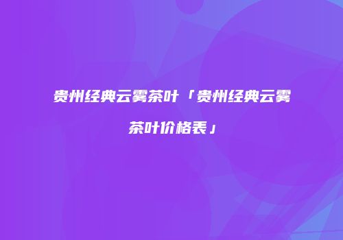 贵州经典云雾茶叶「贵州经典云雾茶叶价格表」