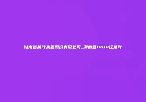 湖南省茶叶集团股份有限公司_湖南省1000亿茶叶