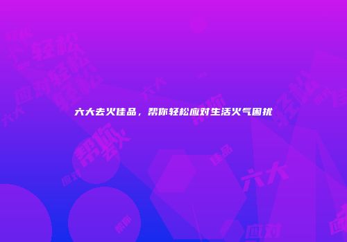 六大去火佳品，帮你轻松应对生活火气困扰