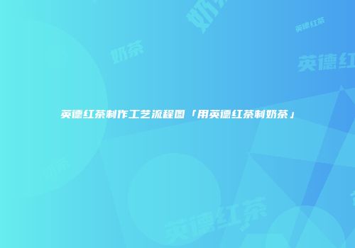 英德红茶制作工艺流程图「用英德红茶制奶茶」