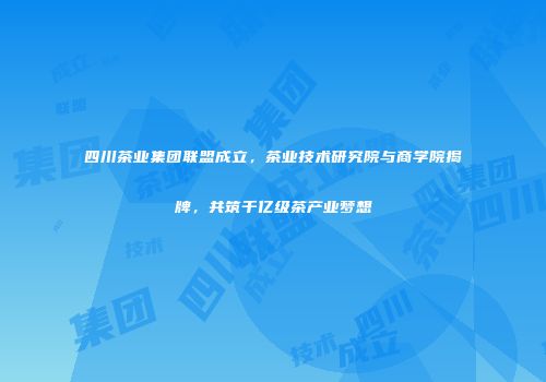 四川茶业集团联盟成立，茶业技术研究院与商学院揭牌，共筑千亿级茶产业梦想