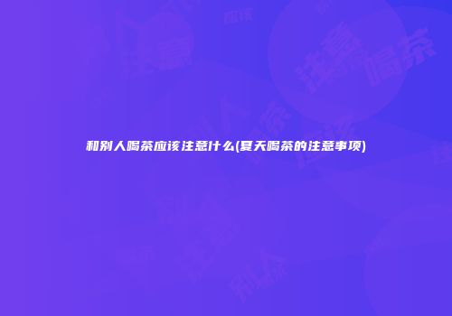 和别人喝茶应该注意什么(夏天喝茶的注意事项)