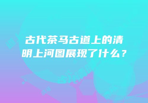 古代茶马古道上的清明上河图展现了什么？