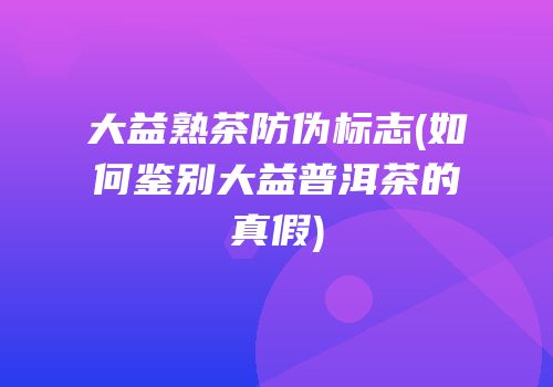 大益熟茶防伪标志(如何鉴别大益普洱茶的真假)